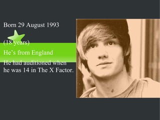 Liam Payne   Born 29 August 1993  (18 years) He’s from England He had auditioned when he was 14 in The X Factor. 
