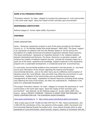 NAME of the PROGRAM/PROJECT
“Promoters network for clean villages/ to increase the awareness of rural communities
in the north west region about the impact of their activities upon environment”
RESPONSIBLE INSTITUTION
Defense League of human rights-LADO, Cluj branch
PARTNERS
SHORT DESCRIPTION:
Swiss – Romanian cooperation program is part of the grant provided by the Federal
Council, to 12 EU Member States that joined between 2004-2007. The Swiss support
is an expression of solidarity with the new Member States of the EU and lay the
foundations of a stable economical and political cooperation between those countries.
The Swiss contribution represents an important element in the bilateral relations
between Switzerland and Romania. The Swiss- Romanian co-operation program will
enhance the visibility of bilateral relations and will provide the necessary space for a
good use of the Swiss expertise and knowledge .Support measures in the cooperation
program aim a sustainable development, in a balanced social and economical way.
In rural areas, environmental problems have worsened in the last period, on one hand
due to poor information of the citizens regarding the national and European
environmental demands , and on the other hand, due to ineffective communication of
decisions which the local officials take and which may affect the environment in rural
communities . Problems of the communities such as protected natural areas,
managements of local waste, exploitation of natural resources (including forest cutting
and collecting the fruits of the forest), are often not understood by inhabitants in the
sense of a sustainable development.
The project “Promoters network for clean villages/ to increase the awareness of rural
communities in the north west region about the impact of their activities upon
environment” was obtained by the Defense League of human rights-LADO, Cluj
branch, being a PROJECT FINANCED THROUGH A GRANT FROM SWITZERLAND VIA
SWISS CONTRIBUTION FOR THE EUROPEAN UNION EXPANDED.
www.swiss-contribution.ro or http://www.swiss-contribution.admin.ch/romania
With a total value of CHF 75,000 (67,500 CHF from FT. PSC- Swiss contributions and
7,500 CHF the contribution of the two partners of the project, LADO, Cluj branch and
Environmental National Guard) the project aims more actions through which to raise
awareness of rural communities (local councils, mayors, citizens) in connection with the
 