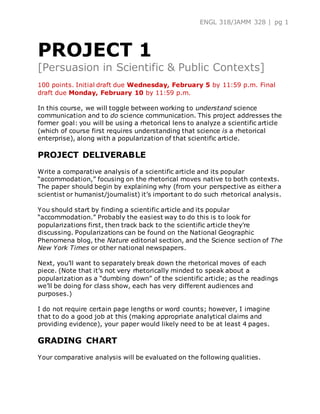 ENGL 318/JAMM 328 | pg 1
PROJECT 1
[Persuasion in Scientific & Public Contexts]
100 points. Initial draft due Wednesday, February 5 by 11:59 p.m. Final
draft due Monday, February 10 by 11:59 p.m.
In this course, we will toggle between working to understand science
communication and to do science communication. This project addresses the
former goal: you will be using a rhetorical lens to analyze a scientific article
(which of course first requires understanding that science is a rhetorical
enterprise), along with a popularization of that scientific article.
PROJECT DELIVERABLE
Write a comparative analysis of a scientific article and its popular
“accommodation,” focusing on the rhetorical moves native to both contexts.
The paper should begin by explaining why (from your perspective as either a
scientist or humanist/journalist) it’s important to do such rhetorical analysis.
You should start by finding a scientific article and its popular
“accommodation.” Probably the easiest way to do this is to look for
popularizations first, then track back to the scientific article they’re
discussing. Popularizations can be found on the National Geographic
Phenomena blog, the Nature editorial section, and the Science section of The
New York Times or other national newspapers.
Next, you’ll want to separately break down the rhetorical moves of each
piece. (Note that it’s not very rhetorically minded to speak about a
popularization as a “dumbing down” of the scientific article; as the readings
we’ll be doing for class show, each has very different audiences and
purposes.)
I do not require certain page lengths or word counts; however, I imagine
that to do a good job at this (making appropriate analytical claims and
providing evidence), your paper would likely need to be at least 4 pages.
GRADING CHART
Your comparative analysis will be evaluated on the following qualities.
 