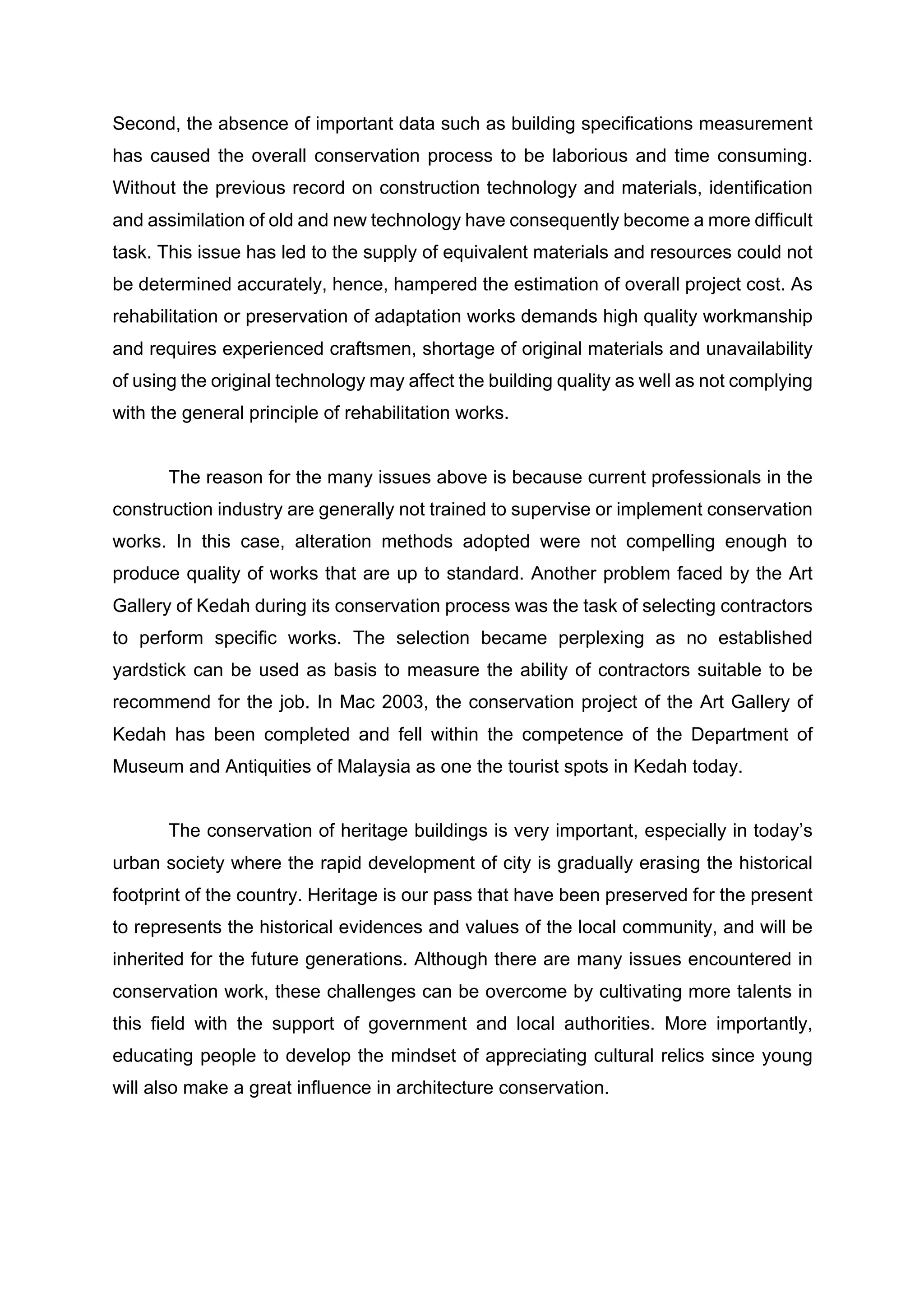 Second, the absence of important data such as building specifications measurement
has caused the overall conservation process to be laborious and time consuming.
Without the previous record on construction technology and materials, identification
and assimilation of old and new technology have consequently become a more difficult
task. This issue has led to the supply of equivalent materials and resources could not
be determined accurately, hence, hampered the estimation of overall project cost. As
rehabilitation or preservation of adaptation works demands high quality workmanship
and requires experienced craftsmen, shortage of original materials and unavailability
of using the original technology may affect the building quality as well as not complying
with the general principle of rehabilitation works.
The reason for the many issues above is because current professionals in the
construction industry are generally not trained to supervise or implement conservation
works. In this case, alteration methods adopted were not compelling enough to
produce quality of works that are up to standard. Another problem faced by the Art
Gallery of Kedah during its conservation process was the task of selecting contractors
to perform specific works. The selection became perplexing as no established
yardstick can be used as basis to measure the ability of contractors suitable to be
recommend for the job. In Mac 2003, the conservation project of the Art Gallery of
Kedah has been completed and fell within the competence of the Department of
Museum and Antiquities of Malaysia as one the tourist spots in Kedah today.
The conservation of heritage buildings is very important, especially in today’s
urban society where the rapid development of city is gradually erasing the historical
footprint of the country. Heritage is our pass that have been preserved for the present
to represents the historical evidences and values of the local community, and will be
inherited for the future generations. Although there are many issues encountered in
conservation work, these challenges can be overcome by cultivating more talents in
this field with the support of government and local authorities. More importantly,
educating people to develop the mindset of appreciating cultural relics since young
will also make a great influence in architecture conservation.	
 