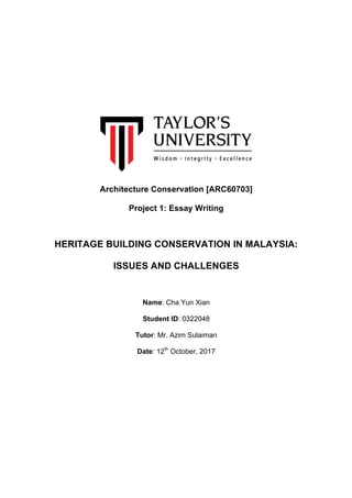 Architecture Conservation [ARC60703]
Project 1: Essay Writing
HERITAGE BUILDING CONSERVATION IN MALAYSIA:
ISSUES AND CHALLENGES
Name: Cha Yun Xian
Student ID: 0322048
Tutor: Mr. Azim Sulaiman
Date: 12th
October, 2017
 