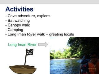 Activities
- Cave adventure, explore.
- Bat watching
- Canopy walk
- Camping
- Long Iman River walk + greeting locals
Long Iman River
 