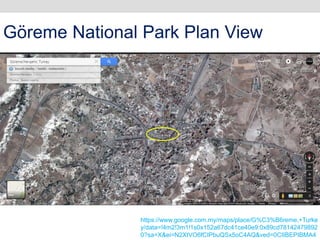 https://www.google.com.my/maps/place/G%C3%B6reme,+Turke
y/data=!4m2!3m1!1s0x152a67dc41ce40e9:0x89cd78142479892
0?sa=X&ei=N2XtVO6fCIPbuQSx5oC4AQ&ved=0CIIBEPIBMA4
Göreme National Park Plan View
 