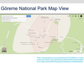 https://www.google.com.my/maps/place/G%C3%B6reme,+Turke
y/data=!4m2!3m1!1s0x152a67dc41ce40e9:0x89cd78142479892
0?sa=X&ei=N2XtVO6fCIPbuQSx5oC4AQ&ved=0CIIBEPIBMA4
Göreme National Park Map View
 