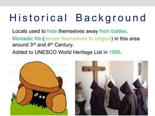 H i s t o r i c a l B a c k g r o u n d
- Locals used to hide themselves away from battles.
- Monastic life (devote themselves to religion) in this area
around 3rd and 4th Century.
- Added to UNESCO World Heritage List in 1985.
 