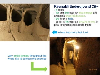 Where they store their food
Very small tunnels throughout the
whole city to confuse the enemies
Kaymakli Underground City
- 4 floors
- 1st and 2nd floor for food storage and
animal as living food source.
- 3rd floor to hide.
- deepest 4th floor are praying rooms to
pray for enemies to not find them.
 