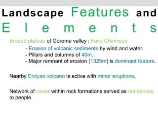 Eroded plateau of Goreme valley : Fairy Chimneys
- Erosion of volcanic sediments by wind and water.
- Pillars and columns of 40m.
- Major remnant of erosion (1325m) is dominant feature.
Nearby Erciyas volcano is active with minor eruptions.
Network of caves within rock formations served as residences
to people.
Landscape Features and
E l e m e n t s
 