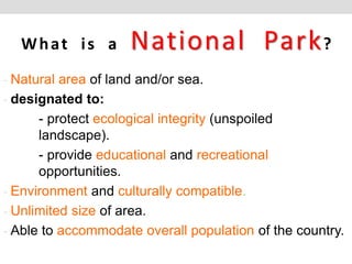 What is a National Park?
- Natural area of land and/or sea.
- designated to:
- protect ecological integrity (unspoiled
landscape).
- provide educational and recreational
opportunities.
- Environment and culturally compatible.
- Unlimited size of area.
- Able to accommodate overall population of the country.
 