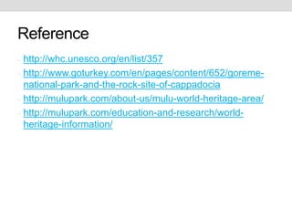 Reference
- http://whc.unesco.org/en/list/357
- http://www.goturkey.com/en/pages/content/652/goreme-
national-park-and-the-rock-site-of-cappadocia
- http://mulupark.com/about-us/mulu-world-heritage-area/
- http://mulupark.com/education-and-research/world-
heritage-information/
 