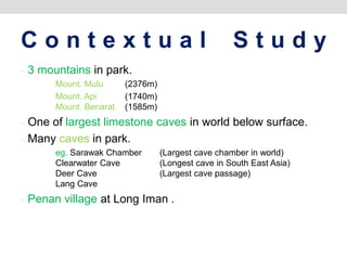 C o n t e x t u a l S t u d y
- 3 mountains in park.
Mount. Mulu (2376m)
Mount. Api (1740m)
Mount. Benarat (1585m)
- One of largest limestone caves in world below surface.
- Many caves in park.
eg. Sarawak Chamber (Largest cave chamber in world)
Clearwater Cave (Longest cave in South East Asia)
Deer Cave (Largest cave passage)
Lang Cave
- Penan village at Long Iman .
 
