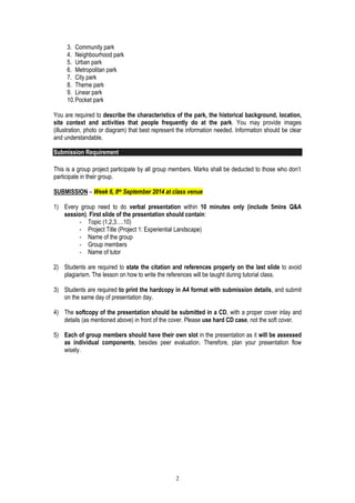 2
3. Community park
4. Neighbourhood park
5. Urban park
6. Metropolitan park
7. City park
8. Theme park
9. Linear park
10.Pocket park
You are required to describe the characteristics of the park, the historical background, location,
site context and activities that people frequently do at the park. You may provide images
(illustration, photo or diagram) that best represent the information needed. Information should be clear
and understandable.
Submission Requirement
This is a group project participate by all group members. Marks shall be deducted to those who don’t
participate in their group.
SUBMISSION – Week 6, 8th September 2014 at class venue
1) Every group need to do verbal presentation within 10 minutes only (include 5mins Q&A
session). First slide of the presentation should contain:
- Topic (1,2,3….10)
- Project Title (Project 1: Experiential Landscape)
- Name of the group
- Group members
- Name of tutor
2) Students are required to state the citation and references properly on the last slide to avoid
plagiarism. The lesson on how to write the references will be taught during tutorial class.
3) Students are required to print the hardcopy in A4 format with submission details, and submit
on the same day of presentation day.
4) The softcopy of the presentation should be submitted in a CD, with a proper cover inlay and
details (as mentioned above) in front of the cover. Please use hard CD case, not the soft cover.
5) Each of group members should have their own slot in the presentation as it will be assessed
as individual components, besides peer evaluation. Therefore, plan your presentation flow
wisely.
 