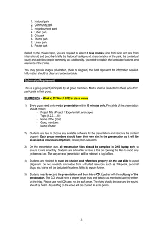 2
1. National park
2. Community park
3. Neighbourhood park
4. Urban park
5. City park
6. Theme park
7. Linear park
8. Pocket park
Based on the chosen topic, you are required to select 2 case studies (one from local, and one from
international) and describe briefly the historical background, characteristics of the park, the contextual
study and activities people commonly do. Additionally, you need to explain the landscape features and
elements of the 2 sites.
You may provide images (illustration, photo or diagram) that best represent the information needed.
Information should be clear and understandable.
Submission Requirement
This is a group project participate by all group members. Marks shall be deducted to those who don’t
participate in their group.
SUBMISSION – Week 4, 2nd March 2015 at class venue
1) Every group need to do verbal presentation within 10 minutes only. First slide of the presentation
should contain:
- Project Title (Project 1: Experiential Landscape)
- Topic (1,2,3….10)
- Name of the group
- Group members
- Name of tutor
2) Students are free to choose any available software for the presentation and structure the content
properly. Each group members should have their own slot in the presentation as it will be
assessed as individual component, beside peer evaluation.
3) On the presentation day, all presentation files should be compiled in ONE laptop only to
ensure it runs smoothly. Students are advisable to have a trial on opening the files to avoid any
problem occurs. The sequence of presentation will be released a day before.
4) Students are required to state the citation and references properly on the last slide to avoid
plagiarism. Do not research information from untrusted resources such as Wikipedia, personal
blogs, etc. Marks will be deducted if students failed to explain further.
5) Students need to record the presentation and burn into a CD, together with the softcopy of the
presentation. The CD should have a proper cover inlay and details (as mentioned above) written
on the inlay. Please use hard CD case, not the soft cover. The video should be clear and the sound
should be heard. Any editing on the video will be counted as extra points.
 