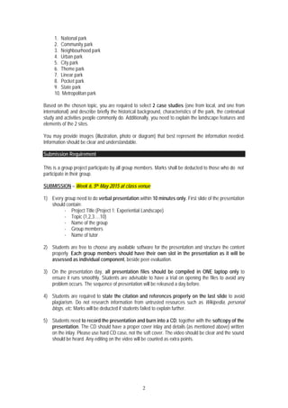 2
1. National park
2. Community park
3. Neighbourhood park
4. Urban park
5. City park
6. Theme park
7. Linear park
8. Pocket park
9. State park
10. Metropolitan park
Based on the chosen topic, you are required to select 2 case studies (one from local, and one from
international) and describe briefly the historical background, characteristics of the park, the contextual
study and activities people commonly do. Additionally, you need to explain the landscape features and
elements of the 2 sites.
You may provide images (illustration, photo or diagram) that best represent the information needed.
Information should be clear and understandable.
Submission Requirement
This is a group project participate by all group members. Marks shall be deducted to those who do not
participate in their group.
SUBMISSION – Week 6, 5th May 2015 at class venue
1) Every group need to do verbal presentation within 10 minutes only. First slide of the presentation
should contain:
- Project Title (Project 1: Experiential Landscape)
- Topic (1,2,3….10)
- Name of the group
- Group members
- Name of tutor
2) Students are free to choose any available software for the presentation and structure the content
properly. Each group members should have their own slot in the presentation as it will be
assessed as individual component, beside peer evaluation.
3) On the presentation day, all presentation files should be compiled in ONE laptop only to
ensure it runs smoothly. Students are advisable to have a trial on opening the files to avoid any
problem occurs. The sequence of presentation will be released a day before.
4) Students are required to state the citation and references properly on the last slide to avoid
plagiarism. Do not research information from untrusted resources such as Wikipedia, personal
blogs, etc. Marks will be deducted if students failed to explain further.
5) Students need to record the presentation and burn into a CD, together with the softcopy of the
presentation. The CD should have a proper cover inlay and details (as mentioned above) written
on the inlay. Please use hard CD case, not the soft cover. The video should be clear and the sound
should be heard. Any editing on the video will be counted as extra points.
 