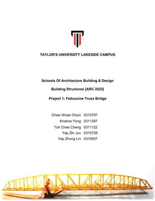Chew Woan Chyin 0310797
Kristine Yong 0311297
Toh Chee Cheng 0311122
Yap Zhi Jun 0310738
Yap Zhong Lin 0310557
TAYLOR'S UNIVERSITY LAKESIDE CAMPUS
Schools Of Architecture Building & Design
Building Structures [ARC 2522]
Project 1: Fettuccine Truss Bridge
 