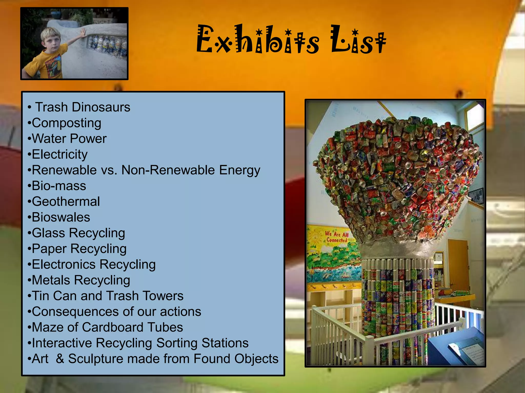 Exhibits List
• Trash Dinosaurs
•Composting
•Water Power
•Electricity
•Renewable vs. Non-Renewable Energy
•Bio-mass
•Geothermal
•Bioswales
•Glass Recycling
•Paper Recycling
•Electronics Recycling
•Metals Recycling
•Tin Can and Trash Towers
•Consequences of our actions
•Maze of Cardboard Tubes
•Interactive Recycling Sorting Stations
•Art & Sculpture made from Found Objects
 