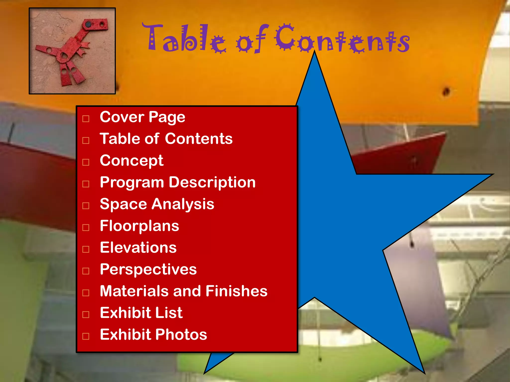 Table of Contents

   Cover Page
   Table of Contents
   Concept
   Program Description
   Space Analysis
   Floorplans
   Elevations
   Perspectives
   Materials and Finishes
   Exhibit List
   Exhibit Photos
 