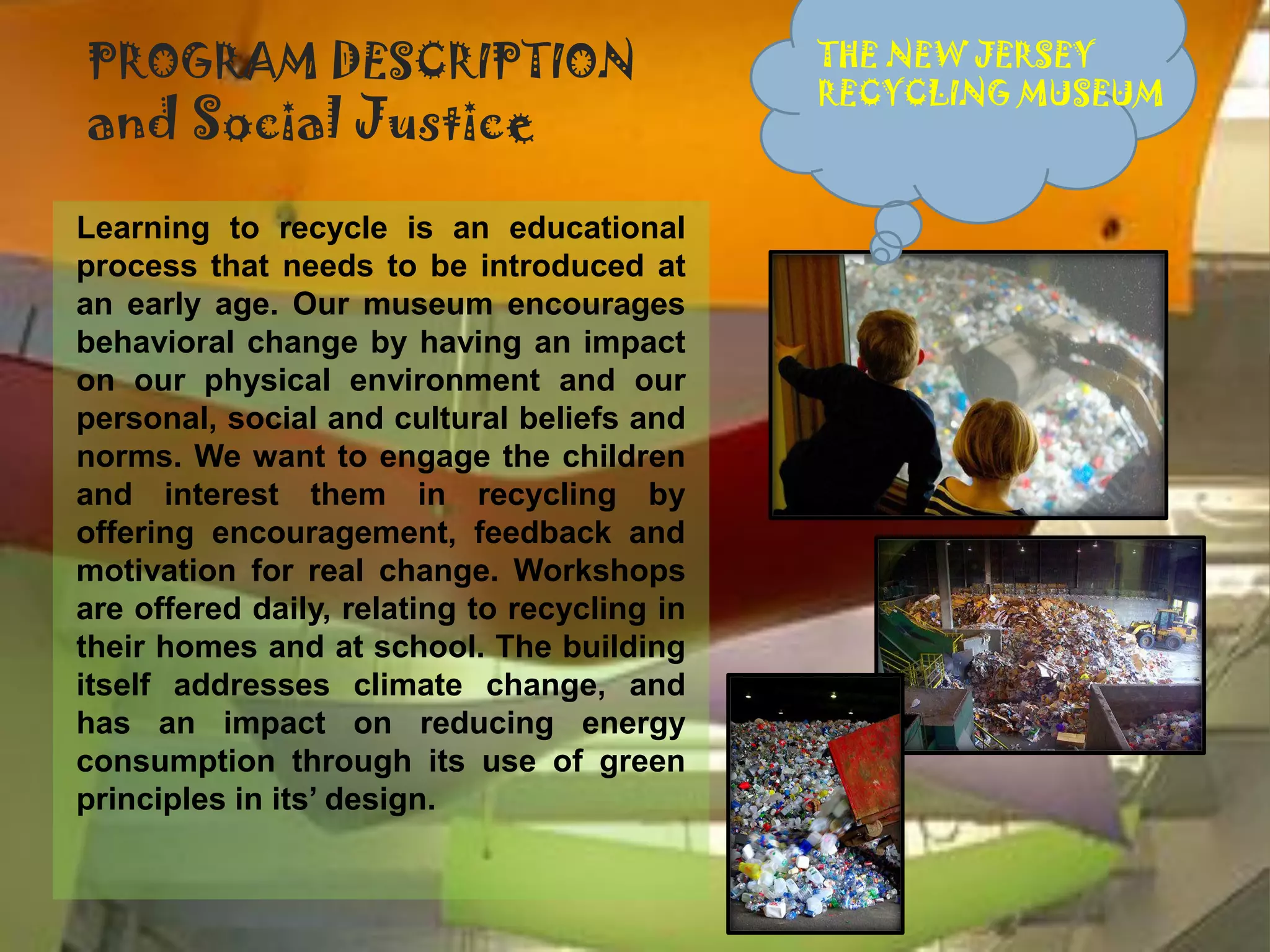 PROGRAM DESCRIPTION                           THE NEW JERSEY
                                              RECYCLING MUSEUM
and Social Justice
Learning to recycle is an educational
process that needs to be introduced at
an early age. Our museum encourages
behavioral change by having an impact
on our physical environment and our
personal, social and cultural beliefs and
norms. We want to engage the children
and interest them in recycling by
offering encouragement, feedback and
motivation for real change. Workshops
are offered daily, relating to recycling in
their homes and at school. The building
itself addresses climate change, and
has an impact on reducing energy
consumption through its use of green
principles in its’ design.
 