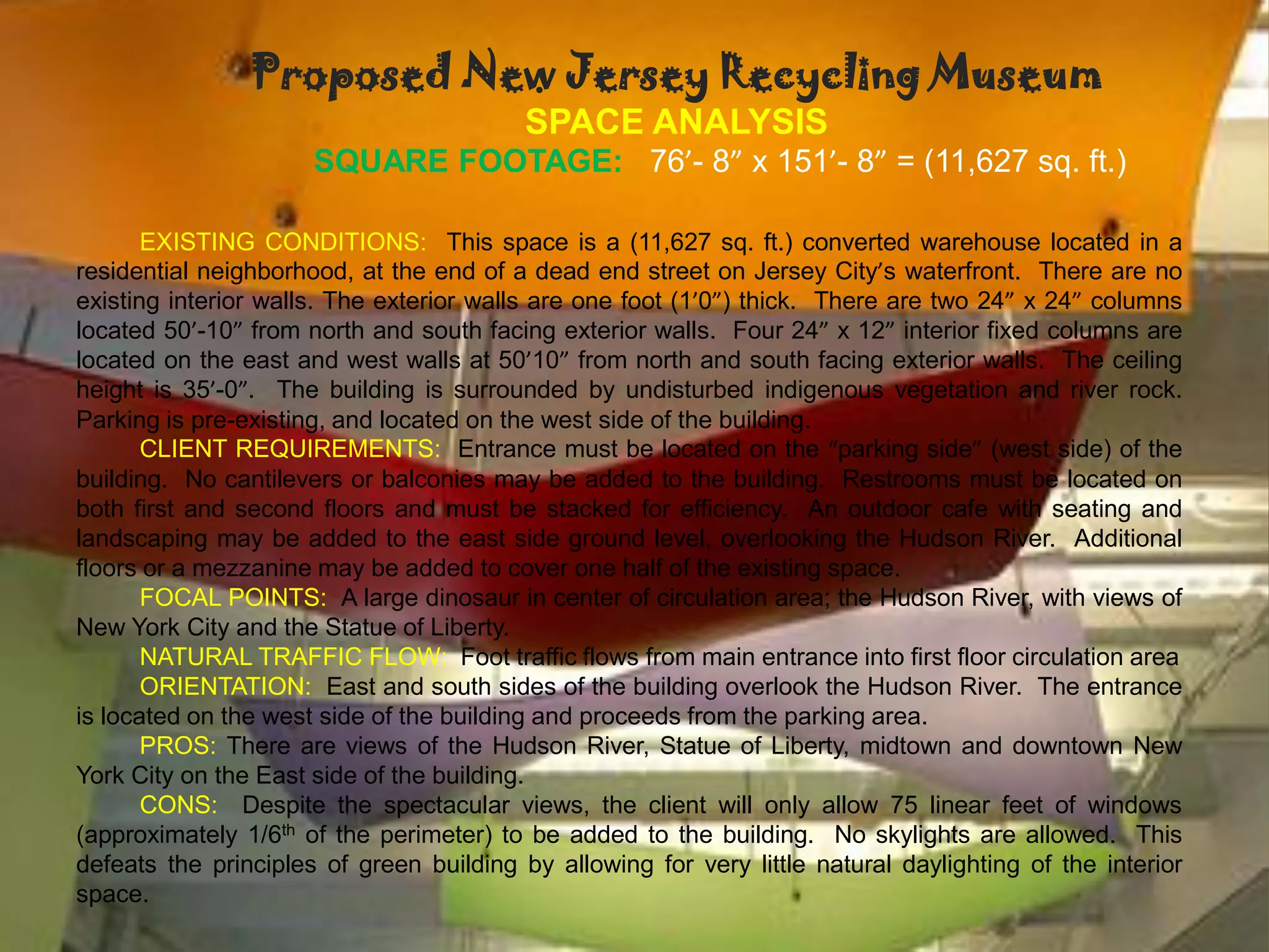 Proposed New Jersey Recycling Museum
                                          SPACE ANALYSIS
                      SQUARE FOOTAGE: 76’- 8” x 151’- 8” = (11,627 sq. ft.)

       EXISTING CONDITIONS: This space is a (11,627 sq. ft.) converted warehouse located in a
residential neighborhood, at the end of a dead end street on Jersey City’s waterfront. There are no
existing interior walls. The exterior walls are one foot (1’0”) thick. There are two 24” x 24” columns
located 50’-10” from north and south facing exterior walls. Four 24” x 12” interior fixed columns are
located on the east and west walls at 50’10” from north and south facing exterior walls. The ceiling
height is 35’-0”. The building is surrounded by undisturbed indigenous vegetation and river rock.
Parking is pre-existing, and located on the west side of the building.
       CLIENT REQUIREMENTS: Entrance must be located on the “parking side” (west side) of the
building. No cantilevers or balconies may be added to the building. Restrooms must be located on
both first and second floors and must be stacked for efficiency. An outdoor cafe with seating and
landscaping may be added to the east side ground level, overlooking the Hudson River. Additional
floors or a mezzanine may be added to cover one half of the existing space.
       FOCAL POINTS: A large dinosaur in center of circulation area; the Hudson River, with views of
New York City and the Statue of Liberty.
       NATURAL TRAFFIC FLOW: Foot traffic flows from main entrance into first floor circulation area
       ORIENTATION: East and south sides of the building overlook the Hudson River. The entrance
is located on the west side of the building and proceeds from the parking area.
       PROS: There are views of the Hudson River, Statue of Liberty, midtown and downtown New
York City on the East side of the building.
       CONS: Despite the spectacular views, the client will only allow 75 linear feet of windows
(approximately 1/6th of the perimeter) to be added to the building. No skylights are allowed. This
defeats the principles of green building by allowing for very little natural daylighting of the interior
space.
 