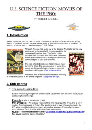 U.S. SCIENCE FICTION MOVIES OF
                THE 1950S
                                    BY ROBERT ARNOLD




1. Introduction
People, by the 50s, had lost their optimistic confidence in the ability of science to fulfill all the
dreams of mankind; instead, you saw science about to fulfill all the nightmares of mankind. The
prospect of nuclear war . . . was hours away." - J.G. Ballard

                        Although America had come out of the Second World War as the only
                        superpower in the world with nuclear capability the
                        monopoly did not last long. The Soviet Union
                        exploded their first device in 1949. After this event
                        America became more and more paranoid about a
                        communist plot to take over the west.

                        This was reflected in science fiction movies made
                        during the fifties. The alien invaders in some films
                        were a subtle way of showing how a communist
                        invasion could happen. (See poster on left.)

                        There was also a fear of atomic research resulting
in horrible mutations in the animal kingdom. (See poster on right.)



2. Sub-genres
   1. The Alien Invasion films
       Earth is invaded by beings from another world, usually hell-bent on either enslaving or
       destroying human beings.

       Example: - “War of the Worlds” (1953)
       Plot Synopsis: - An updated version of the 1895 novel by H.G. Wells, this is set in
       modern America instead of Britain. The Martians destroy everything in their path, the
       U.S.Military unable to stop them even with nuclear weapons. Eventually the aliens
       succumb to an Earth virus for which they have no immunity.
       Quote: “The smallest creatures that "God in His wisdom had put upon this Earth"
       has saved mankind from extinction.”




                                                                                                        1
 