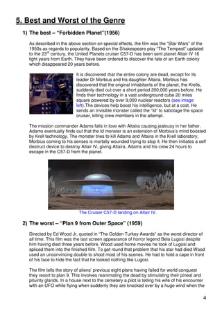5. Best and Worst of the Genre
 1) The best – “Forbidden Planet”(1956)

   As described in the above section on special effects, the film was the “Star Wars” of the
   1950s as regards to popularity. Based on the Shakespeare play “The Tempest” updated
   to the 23rd century, the United Planets cruiser C57-D has been sent planet Altair IV 16
   light years from Earth. They have been ordered to discover the fate of an Earth colony
   which disappeared 20 years before.

                            It is discovered that the entire colony are dead, except for its
                            leader Dr Morbius and his daughter Altaira. Morbius has
                            discovered that the original inhabitants of the planet, the Krells,
                            suddenly died out over a short period 200,000 years before. He
                            finds their technology in a vast underground cube 20 miles
                            square powered by over 9,000 nuclear reactors (see image
                            left).The devices help boost his intelligence, but at a cost. He
                            sends an invisible monster called the “Id” to sabotage the space
                            cruiser, killing crew members in the attempt.

   The mission commander Adams falls in love with Altaira causing jealousy in her father.
   Adams eventually finds out that the Id monster is an extension of Morbius’s mind boosted
   by Krell technology. The monster tries to kill Adams and Altaira in the Krell laboratory,
   Morbius coming to his senses is mortally wounded trying to stop it. He then initiates a self
   destruct device to destroy Altair IV, giving Altaira, Adams and his crew 24 hours to
   escape in the C57-D from the planet.




                             The Cruiser C57-D landing on Altair IV.

 2) The worst – “Plan 9 from Outer Space” (1959)

   Directed by Ed Wood Jr, quoted in “The Golden Turkey Awards” as the worst director of
   all time. This film was the last screen appearance of horror legend Bela Lugosi despite
   him having died three years before. Wood used home movies he took of Lugosi and
   spliced them into the finished film. To get round that problem that his star had died Wood
   used an unconvincing double to shoot most of his scenes. He had to hold a cape in front
   of his face to hide the fact that he looked nothing like Lugosi.

   The film tells the story of aliens’ previous eight plans having failed for world conquest
   they resort to plan 9. This involves reanimating the dead by stimulating their pineal and
   pituirity glands. In a house next to the cemetery a pilot is telling his wife of his encounter
   with an UFO while flying when suddenly they are knocked over by a huge wind when the

                                                                                                  4
 