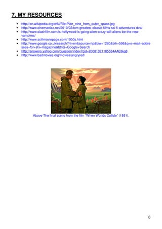 7. MY RESOURCES
 •   http://en.wikipedia.org/wiki/File:Plan_nine_from_outer_space.jpg
 •   http://www.cinemaniax.net/2010/02/tcm-greatest-classic-films-sci-fi-adventures-dvd/
 •   http://www.slashfilm.com/is-hollywood-is-going-alien-crazy-will-aliens-be-the-new-
     vampires/
 •   http://www.scifimoviepage.com/1950s.html
 •   http://www.google.co.uk/search?hl=en&source=hp&biw=1280&bih=598&q=e+mail+addre
     sses+for+sfx+magazine&btnG=Google+Search
 •   http://answers.yahoo.com/question/index?qid=20081021185534AAb3kg8
 •   http://www.badmovies.org/movies/angryred/




            Above The final scene from the film “When Worlds Collide” (1951).




                                                                                      6
 