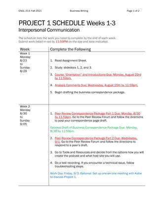 ENGL 313: Fall 2021 Business Writing Page 1 of 2
PROJECT 1 SCHEDULE Weeks 1-3
Interpersonal Communication
The schedule lists the work you need to complete by the end of each week.
Submit work listed in red by 11:59PM on the day and date indicated.
Week Complete the Following
Week 1
Monday
8/23
to
Sunday
8/29
1. Read Assignment Sheet.
2. Study: slidedocs 1, 2, and 3.
3. Course “Orientation” and Introductions Due: Monday, August 23rd
by 11:59pm.
4. Analysis Comments Due: Wednesday, August 25th by 11:59pm.
5. Begin drafting the business correspondence package.
Week 2
Monday
8/30
to
Sunday
9/05
1. Peer Review Correspondence Package Part 1 Due: Monday, 8/30
by 11:59pm. Go to the Peer Review Forum and follow the directions
to post your correspondence page draft.
Optional Draft of Business Correspondence Package Due: Monday,
8/30 by 11:59pm.
2. Peer Review Correspondence Package Part 2 Due: Wednesday,
9/1. Go to the Peer Review Forum and follow the directions to
respond to a peer’s draft.
3. Go to Tools and Resources and decide from the options how you will
create the podcast and what host site you will use.
4. Do a test recording. If you encounter a technical issue, follow
troubleshooting steps.
Work Day: Friday, 9/3. Optional: Set up one-on-one meeting with Katie
to discuss Project 1.
 
