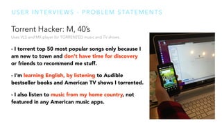 Torrent Hacker: M, 40’s 
Uses VLS and MX player for TORRENTED music and TV shows. 
 
- I torrent top 50 most popular songs only because I
am new to town and don't have time for discovery
or friends to recommend me stuff.
- I'm learning English, by listening to Audible
bestseller books and American TV shows I torrented.
- I also listen to music from my home country, not
featured in any American music apps.
U S E R I N T E R V I E W S - P R O B L E M S TAT E M E N T S
 