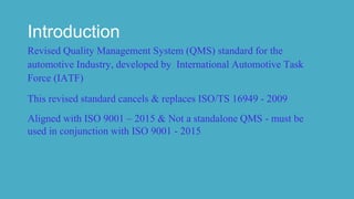 Introduction
Revised Quality Management System (QMS) standard for the
automotive Industry, developed by International Automotive Task
Force (IATF)
This revised standard cancels & replaces ISO/TS 16949 - 2009
Aligned with ISO 9001 – 2015 & Not a standalone QMS - must be
used in conjunction with ISO 9001 - 2015
 