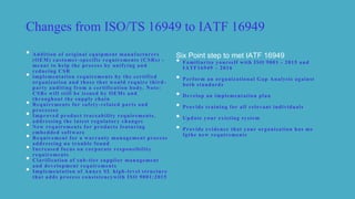 Changes from ISO/TS 16949 to IATF 16949
• Addition of original equipment manufacturers
(OEM) customer-specific requirements (CSRs) -
meant to help the process by unifying and
reducing CSR
• implementation requirements by the certified
organization and those that would require third -
party auditing from a certification body. Note:
CSRs will still be issued by OEMs and
throughout the supply chain
• Requirements for safety-related parts and
processes
• Improved product traceability requirements,
addressing the latest regulatory changes
• New requirements for products featuring
embedded software
• Requirement for a warranty management process
addressing no trouble found
• Increased focus on corporate responsibility
requirements
• Clarification of sub-tier supplier management
and development requirements
• Implementation of Annex SL high-level structure
that adds process consistencywith ISO 9001:2015
Six Point step to met IATF 16949
• Familiarize yourself with ISO 9001 - 2015 and
IATF16949 – 2016
• Perform an organizational Gap Analysis against
both standards
• Develop an implementation plan
• Provide training for all relevant individuals
• Update your existing system
• Provide evidence that your organization has me
fgthe new requirements
 