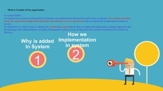 2
How we
Implementation
in system
1
Why is added
In System
As system Define
An organizations context is influenced by its business environment that characterizes each sector or industry; the customers and their
needs, the required knowledge and technologies, the materials, services and systems that are required for producing the product or
service.
For determine of context means to identify the internal and external factors that can impact the organizations strategic objectives and
the planning of the implementation of Quality Management system to focus & Maximize the Customer Satisfaction for Product &
SErvices
What is Context of the organization
 