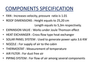 COMPONENTS SPECIFICATION
• FAN : Increases velocity, pressure ratio is 1.01
• ROOF DIMENSIONS : Height equals to 25,20 cm
Length equals to 5,3m respectively.
• EXPANSION VALVE : Works under Joule Thomson effect
• HEAT EXCHANGER : Cross flow type heat exchanger
• SOLAR PANEL SYSTEM : Used to generate power upto 3.6 KW
• NOZZLE : For supply of air to the cabin
• THERMOSTAT : Measurement of temperature
• AIR FILTER : For dust free air
• PIPING SYSTEM : For flow of air among several components
 