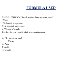 FORMULA USED
T1=T+[v^2/2000*Cp] [for calculation of ram air temperature]
Where,
T1=Ram air temperature.
T=Ambient air temperature.
v=Velocity of vehicle
Cp=Specific heat capacity of air at constant pressure
A=l*b [for getting area]
Where,
A=Area
l=length
b=breadth
 