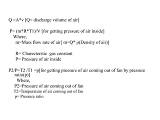 Q =A*v [Q= discharge volume of air]
P= (m*R*T1)/V [for getting pressure of air inside]
Where,
m=Mass flow rate of air[ m=Q* ρ(Density of air)]
R= Charecterstic gas constant
P= Pressure of air inside
P2/P=T2 /T1 =p[for getting pressure of air coming out of fan by pressure
ratio(p)]
Where,
P2=Pressure of air coming out of fan
T2=Temperature of air coming out of fan
p= Pressure ratio
 