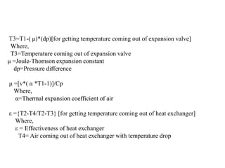 T3=T1-( μ)*(dp)[for getting temperature coming out of expansion valve]
Where,
T3=Temperature coming out of expansion valve
μ =Joule-Thomson expansion constant
dp=Pressure difference
μ =[v*( α *T1-1)]/Cp
Where,
α=Thermal expansion coefficient of air
ε ={T2-T4/T2-T3} [for getting temperature coming out of heat exchanger]
Where,
ε = Effectiveness of heat exchanger
T4= Air coming out of heat exchanger with temperature drop
 