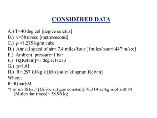 CONSIDERED DATA
A.) T=40 deg cel [degree celcius]
B.) v=50 m/sec [metre/second]
C.) ρ =1.275 kg/m cube
D.) Annual speed of air= 7.4 miles/hour [1miles/hour=.447 m/sec]
E.) Ambient pressure=1 bar
F.) 1k[Kelvin]=1 deg cel+273
G.) p=1.01
H.) R=.287 kJ/kg k [kilo joule/ kilogram Kelvin]
Where,
R=R(bar)/M
*For air R(bar) [Universal gas constant]=8.314 kJ/kg mol k & M
(Molecular mass)= 28.96 kg
 