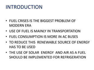 INTRODUCTION
• FUEL CRISES IS THE BIGGEST PROBLEM OF
MODERN ERA
• USE OF FUEL IS MAINLY IN TRANSPORTATION
• FUEL CONSUMPTION IS MORE IN AC BUSES
• TO REDUCE THIS RENEWABLE SOURCE OF ENERGY
HAS TO BE USED
• THE USE OF SOLAR ENERGY AND AIR AS A FUEL
SHOULD BE IMPLEMENTED FOR REFRIGERATION
 