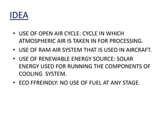 IDEA
• USE OF OPEN AIR CYCLE: CYCLE IN WHICH
ATMOSPHERIC AIR IS TAKEN IN FOR PROCESSING.
• USE OF RAM AIR SYSTEM THAT IS USED IN AIRCRAFT.
• USE OF RENEWABLE ENERGY SOURCE: SOLAR
ENERGY USED FOR RUNNING THE COMPONENTS OF
COOLING SYSTEM.
• ECO FFREINDLY: NO USE OF FUEL AT ANY STAGE.
 