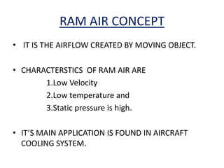 RAM AIR CONCEPT
• IT IS THE AIRFLOW CREATED BY MOVING OBJECT.
• CHARACTERSTICS OF RAM AIR ARE
1.Low Velocity
2.Low temperature and
3.Static pressure is high.
• IT’S MAIN APPLICATION IS FOUND IN AIRCRAFT
COOLING SYSTEM.
 