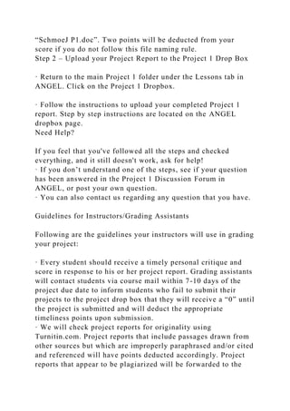 “SchmoeJ P1.doc”. Two points will be deducted from your
score if you do not follow this file naming rule.
Step 2 – Upload your Project Report to the Project 1 Drop Box
· Return to the main Project 1 folder under the Lessons tab in
ANGEL. Click on the Project 1 Dropbox.
· Follow the instructions to upload your completed Project 1
report. Step by step instructions are located on the ANGEL
dropbox page.
Need Help?
If you feel that you've followed all the steps and checked
everything, and it still doesn't work, ask for help!
· If you don’t understand one of the steps, see if your question
has been answered in the Project 1 Discussion Forum in
ANGEL, or post your own question.
· You can also contact us regarding any question that you have.
Guidelines for Instructors/Grading Assistants
Following are the guidelines your instructors will use in grading
your project:
· Every student should receive a timely personal critique and
score in response to his or her project report. Grading assistants
will contact students via course mail within 7-10 days of the
project due date to inform students who fail to submit their
projects to the project drop box that they will receive a “0” until
the project is submitted and will deduct the appropriate
timeliness points upon submission.
· We will check project reports for originality using
Turnitin.com. Project reports that include passages drawn from
other sources but which are improperly paraphrased and/or cited
and referenced will have points deducted accordingly. Project
reports that appear to be plagiarized will be forwarded to the
 