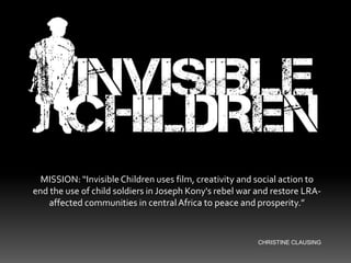 MISSION: “Invisible Children uses film, creativity and social action to end the use of child soldiers in Joseph Kony's rebel war and restore LRA-affected communities in central Africa to peace and prosperity.” CHRISTINE CLAUSING 