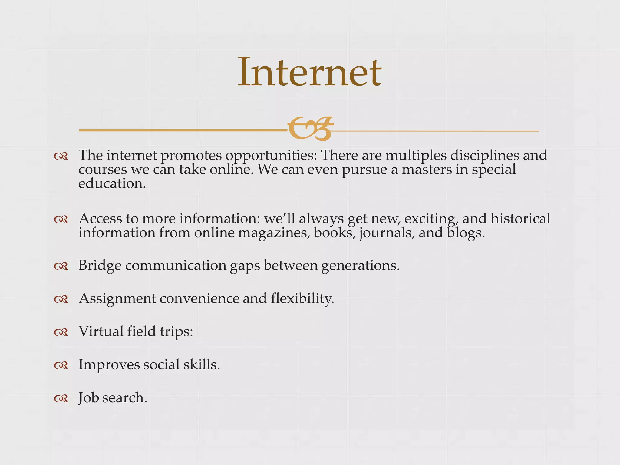 
Internet
 The internet promotes opportunities: There are multiples disciplines and
courses we can take online. We can even pursue a masters in special
education.
 Access to more information: we’ll always get new, exciting, and historical
information from online magazines, books, journals, and blogs.
 Bridge communication gaps between generations.
 Assignment convenience and flexibility.
 Virtual field trips:
 Improves social skills.
 Job search.
 