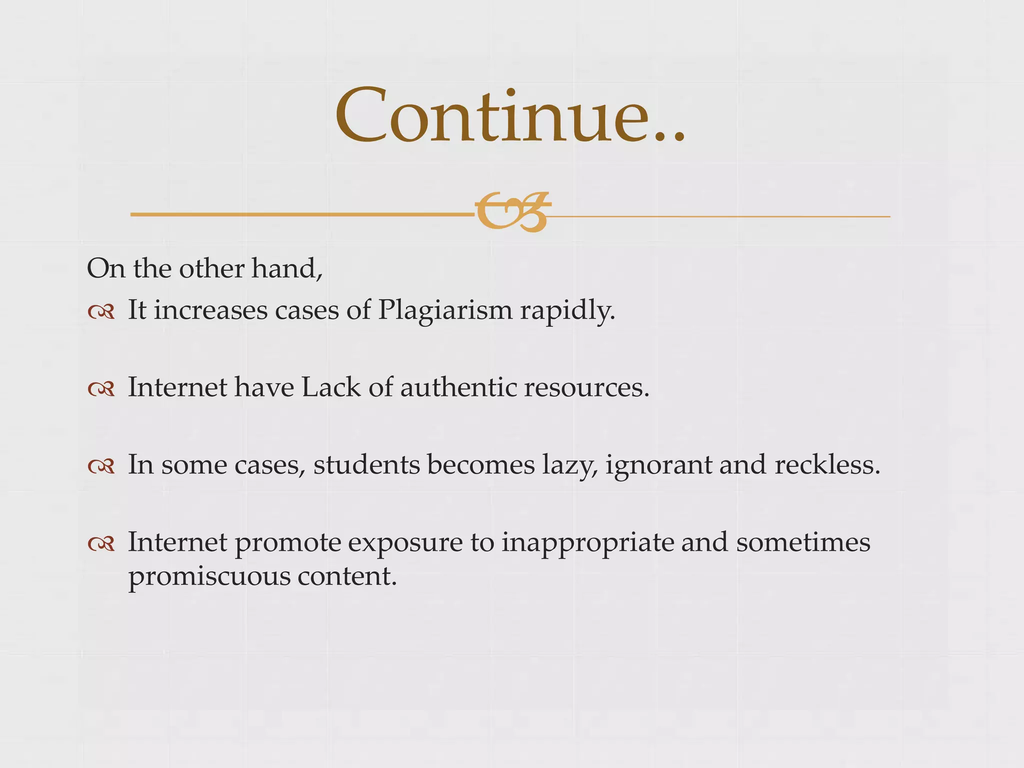 On the other hand,
 It increases cases of Plagiarism rapidly.
 Internet have Lack of authentic resources.
 In some cases, students becomes lazy, ignorant and reckless.
 Internet promote exposure to inappropriate and sometimes
promiscuous content.
Continue..

 