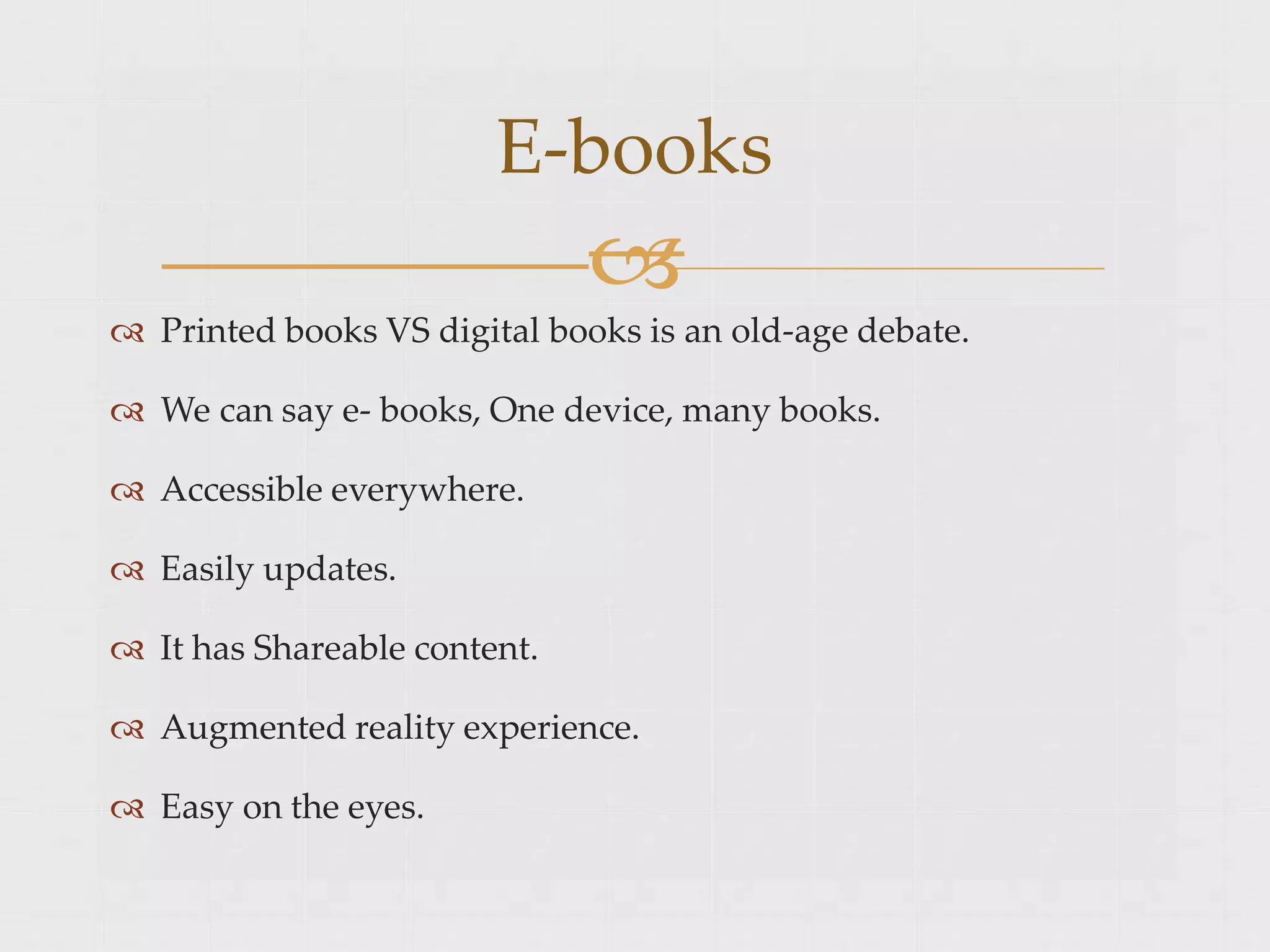 Printed books VS digital books is an old-age debate.
 We can say e- books, One device, many books.
 Accessible everywhere.
 Easily updates.
 It has Shareable content.
 Augmented reality experience.
 Easy on the eyes.
E-books

 