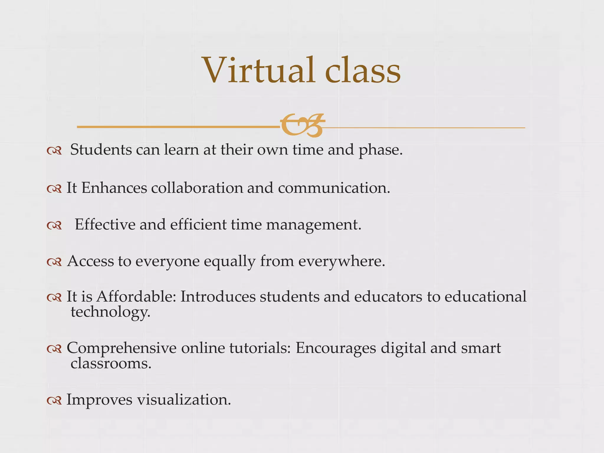 
 Students can learn at their own time and phase.
 It Enhances collaboration and communication.
 Effective and efficient time management.
 Access to everyone equally from everywhere.
 It is Affordable: Introduces students and educators to educational
technology.
 Comprehensive online tutorials: Encourages digital and smart
classrooms.
 Improves visualization.
Virtual class
 