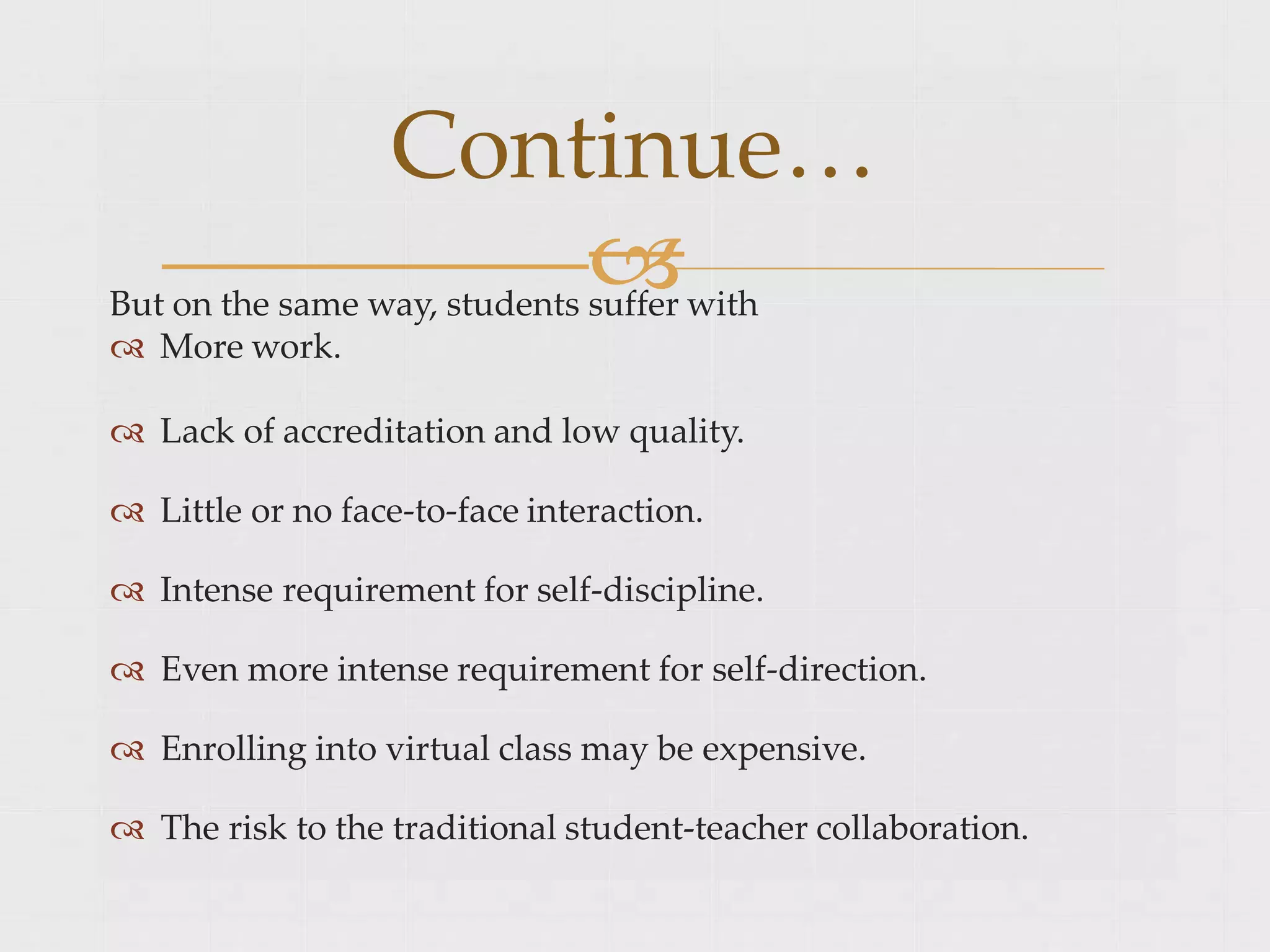 
But on the same way, students suffer with
 More work.
 Lack of accreditation and low quality.
 Little or no face-to-face interaction.
 Intense requirement for self-discipline.
 Even more intense requirement for self-direction.
 Enrolling into virtual class may be expensive.
 The risk to the traditional student-teacher collaboration.
Continue…
 