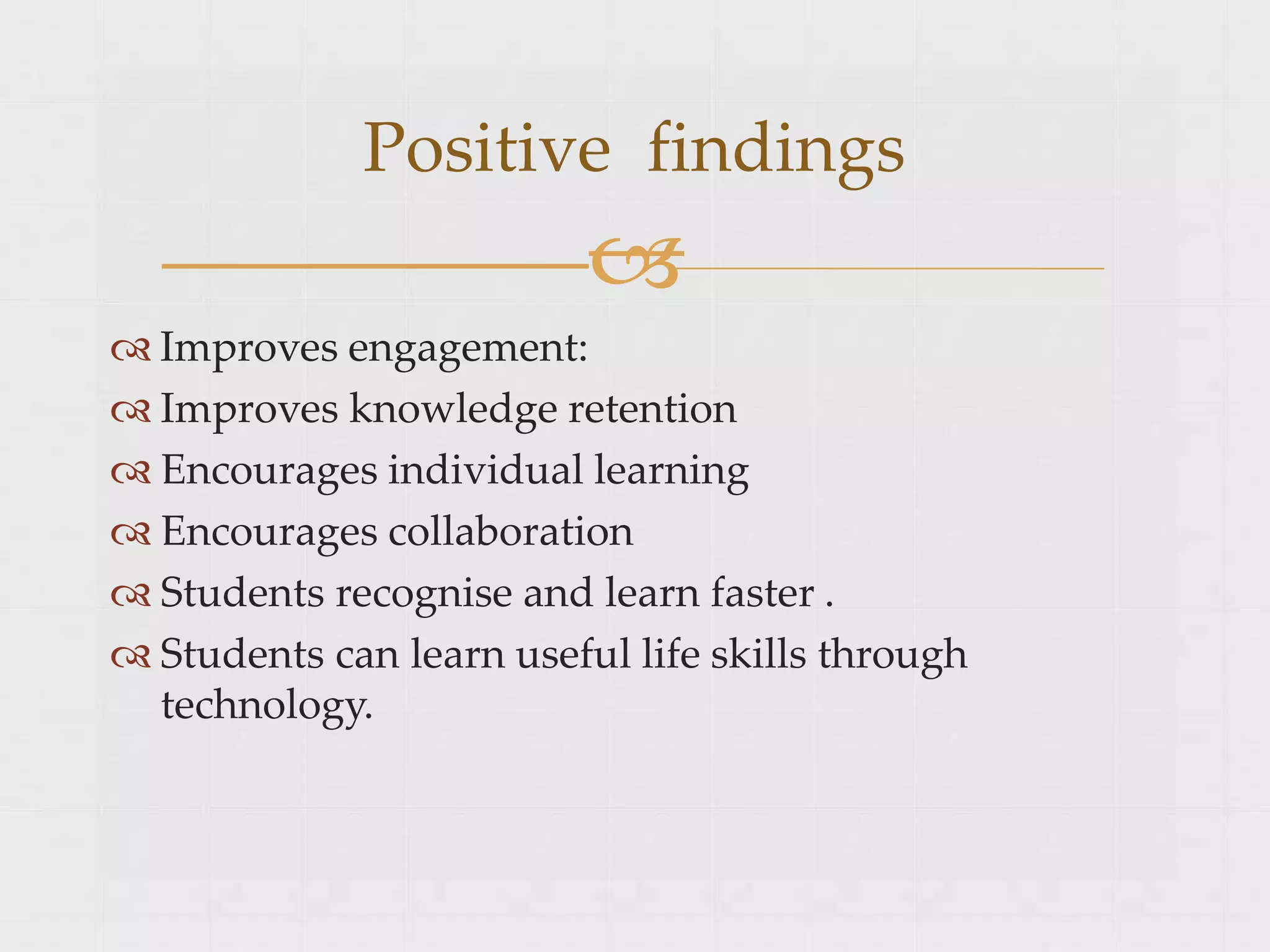  Improves engagement:
 Improves knowledge retention
 Encourages individual learning
 Encourages collaboration
 Students recognise and learn faster .
 Students can learn useful life skills through
technology.
Positive findings

 