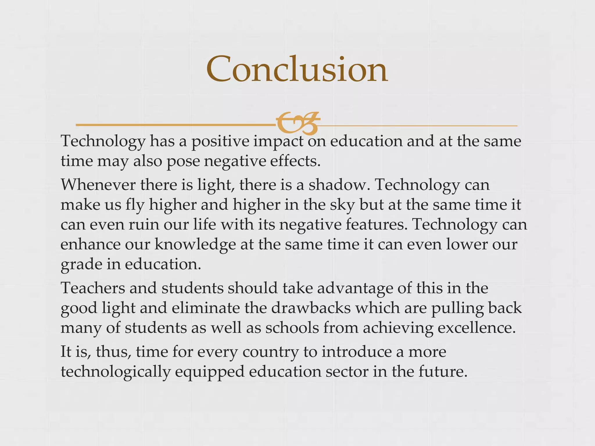 
Technology has a positive impact on education and at the same
time may also pose negative effects.
Whenever there is light, there is a shadow. Technology can
make us fly higher and higher in the sky but at the same time it
can even ruin our life with its negative features. Technology can
enhance our knowledge at the same time it can even lower our
grade in education.
Teachers and students should take advantage of this in the
good light and eliminate the drawbacks which are pulling back
many of students as well as schools from achieving excellence.
It is, thus, time for every country to introduce a more
technologically equipped education sector in the future.
Conclusion
 