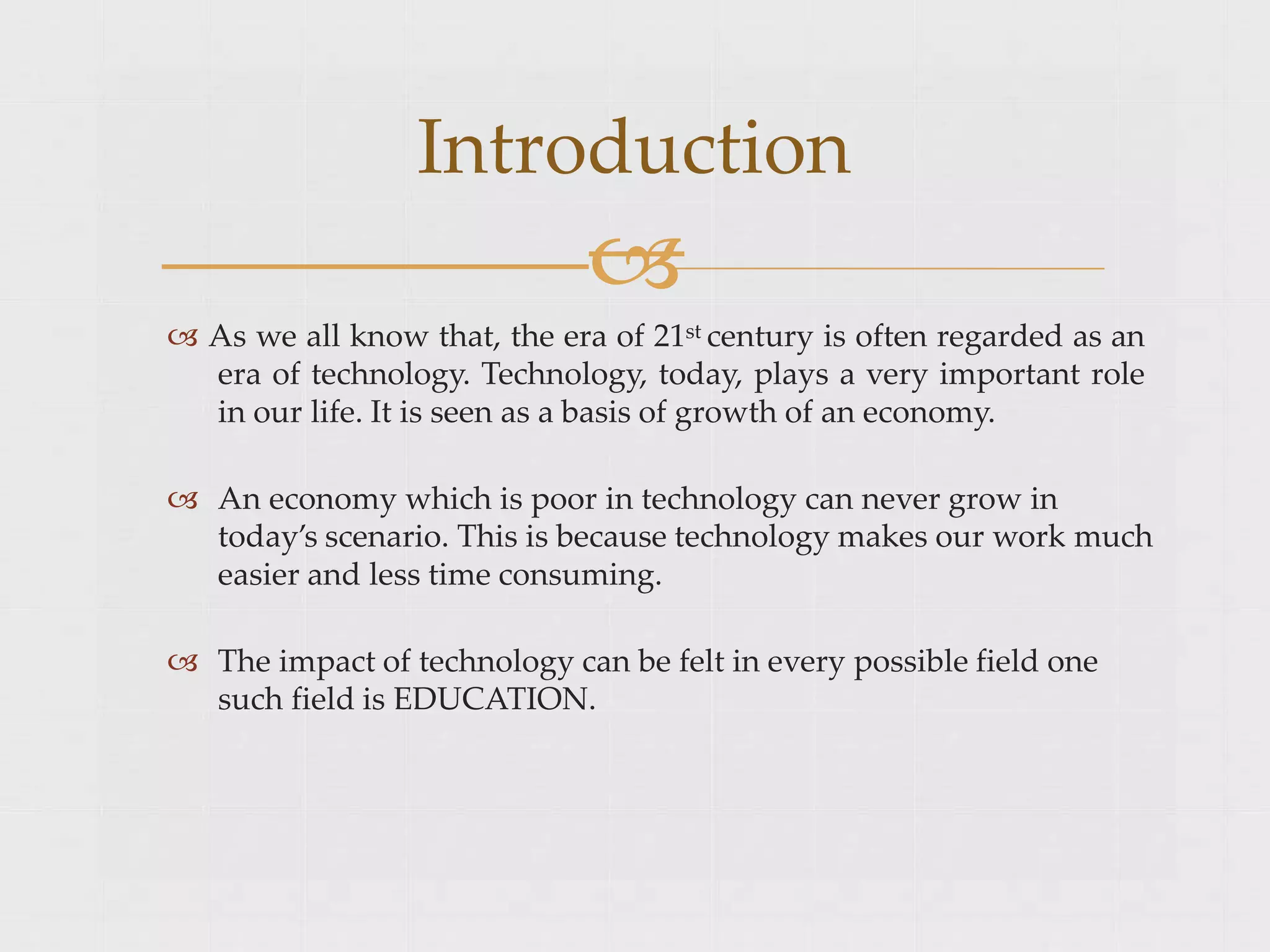  As we all know that, the era of 21st century is often regarded as an
era of technology. Technology, today, plays a very important role
in our life. It is seen as a basis of growth of an economy.
 An economy which is poor in technology can never grow in
today’s scenario. This is because technology makes our work much
easier and less time consuming.
 The impact of technology can be felt in every possible field one
such field is EDUCATION.
Introduction

 