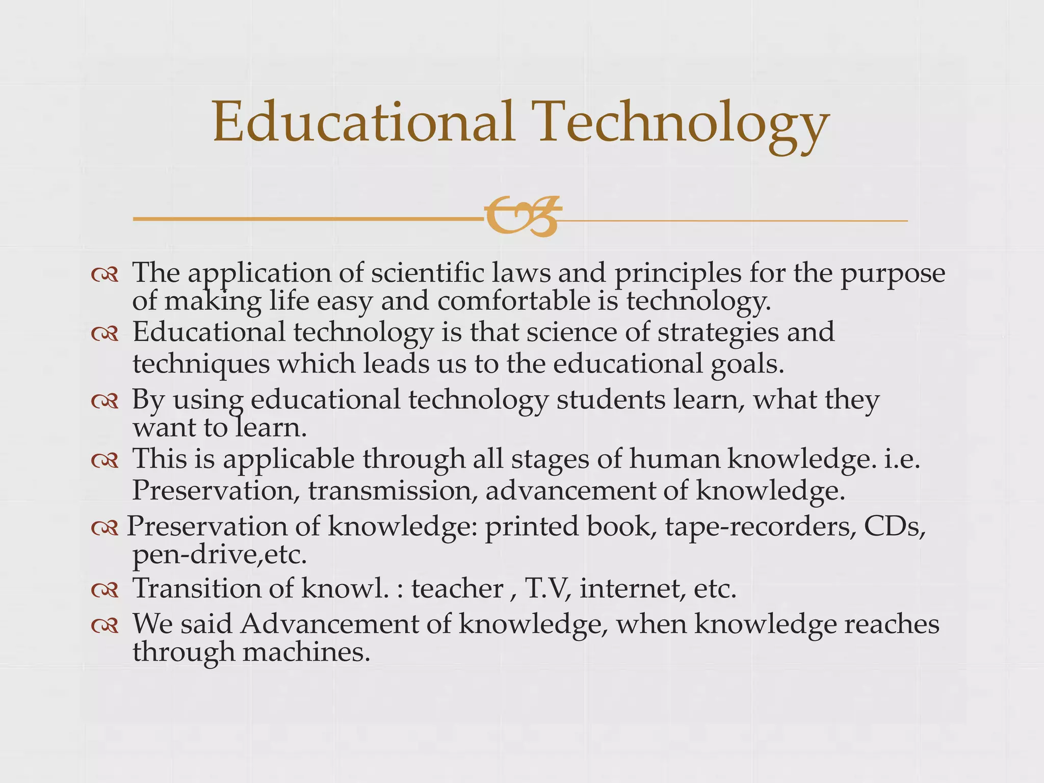  The application of scientific laws and principles for the purpose
of making life easy and comfortable is technology.
 Educational technology is that science of strategies and
techniques which leads us to the educational goals.
 By using educational technology students learn, what they
want to learn.
 This is applicable through all stages of human knowledge. i.e.
Preservation, transmission, advancement of knowledge.
 Preservation of knowledge: printed book, tape-recorders, CDs,
pen-drive,etc.
 Transition of knowl. : teacher , T.V, internet, etc.
 We said Advancement of knowledge, when knowledge reaches
through machines.
Educational Technology

 