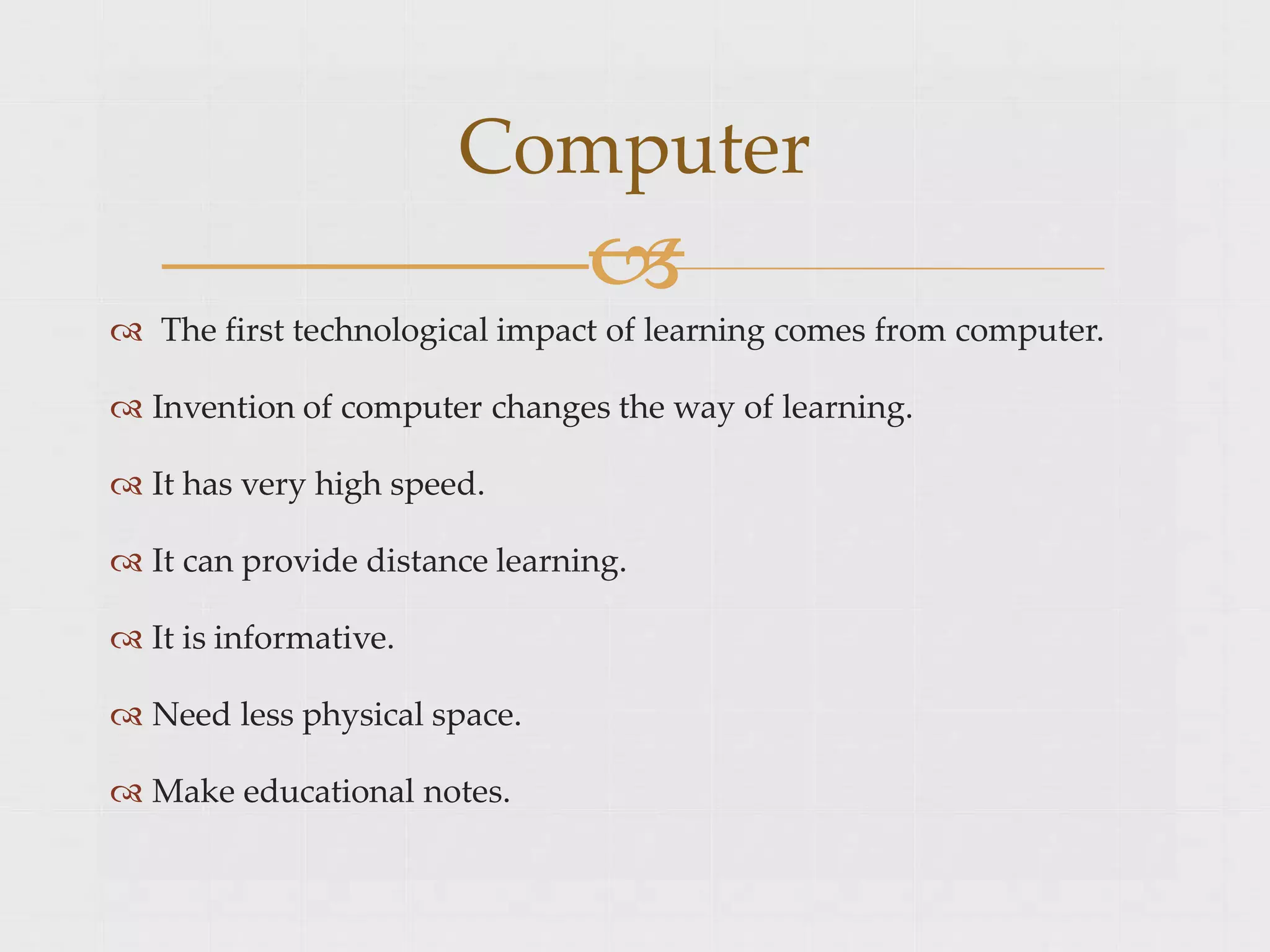 Computer

 The first technological impact of learning comes from computer.
 Invention of computer changes the way of learning.
 It has very high speed.
 It can provide distance learning.
 It is informative.
 Need less physical space.
 Make educational notes.
 